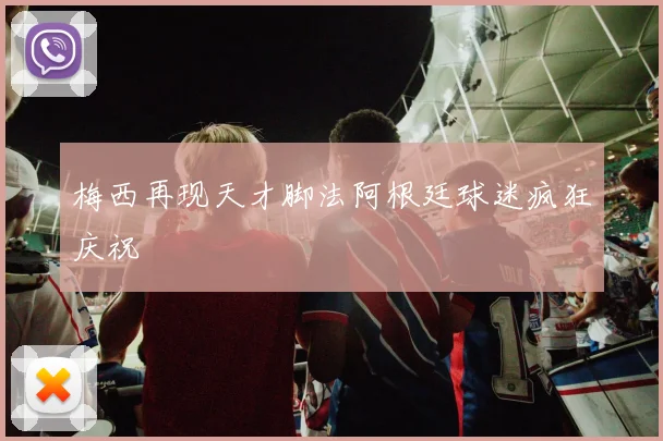 梅西再现天才脚法阿根廷球迷疯狂庆祝