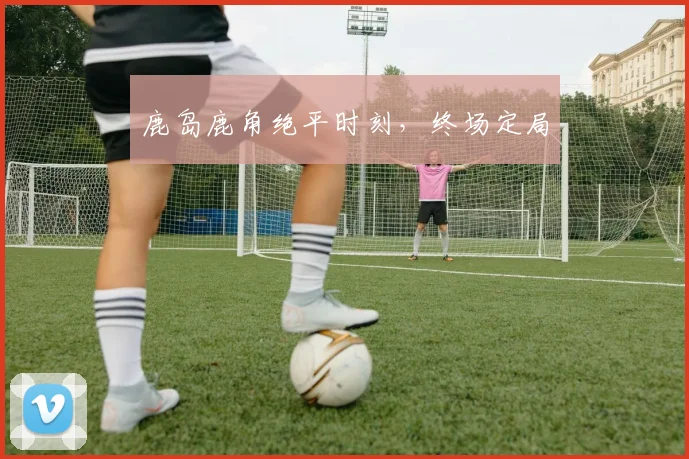 鹿岛鹿角绝平时刻，终场定局