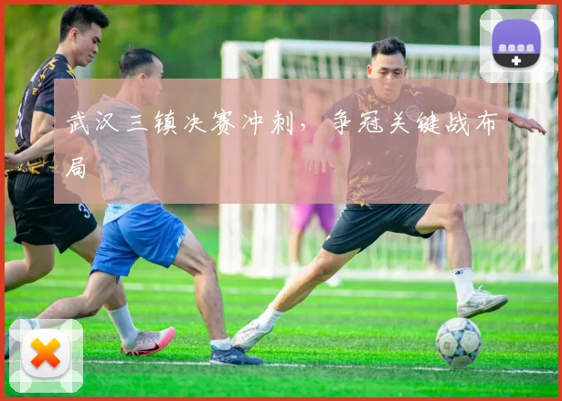 武汉三镇决赛冲刺，争冠关键战布局