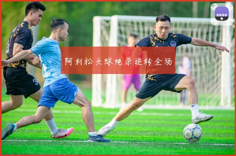 阿利松头球绝杀逆转全场