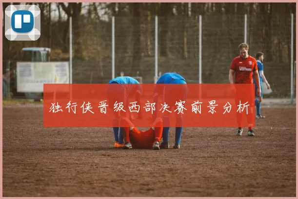 独行侠晋级西部决赛前景分析