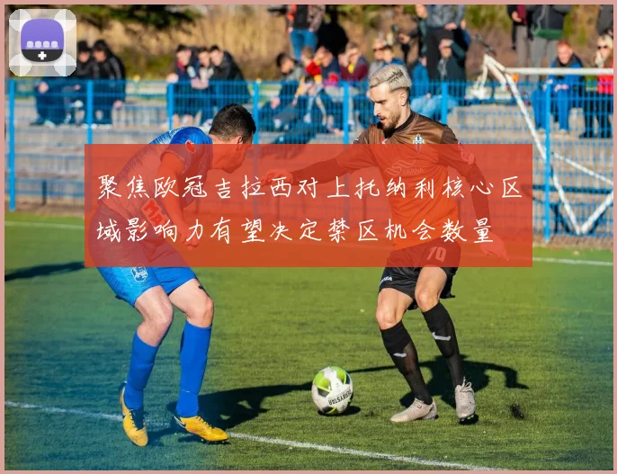 聚焦欧冠吉拉西对上托纳利核心区域影响力有望决定禁区机会数量