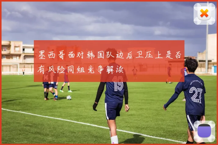 墨西哥面对韩国队边后卫压上是否有风险同组竞争解读