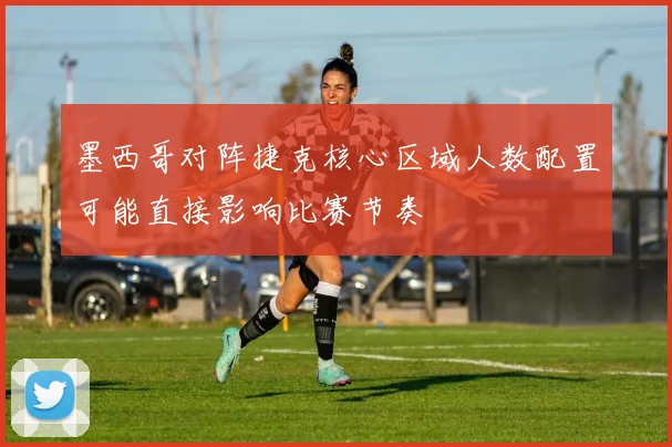 墨西哥对阵捷克核心区域人数配置可能直接影响比赛节奏