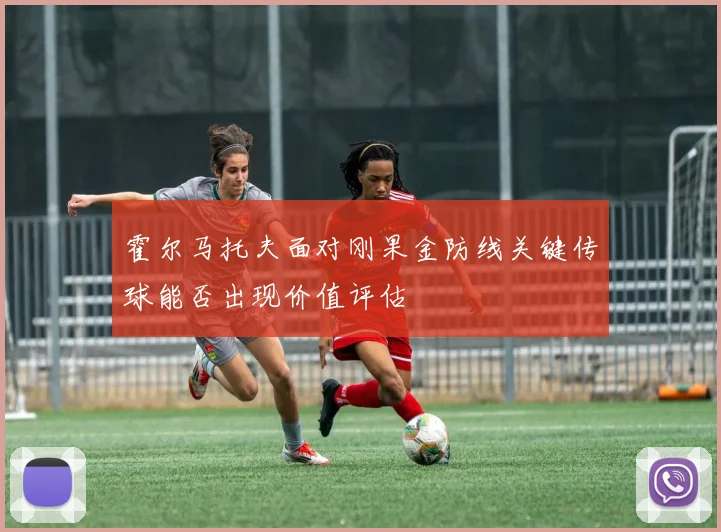 霍尔马托夫面对刚果金防线关键传球能否出现价值评估