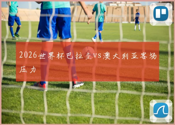 2026世界杯巴拉圭vs澳大利亚客场压力