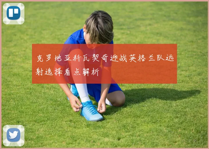 克罗地亚科瓦契奇迎战英格兰队远射选择看点解析