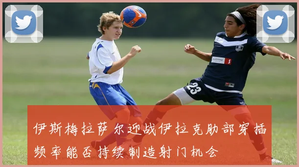 伊斯梅拉萨尔迎战伊拉克肋部穿插频率能否持续制造射门机会