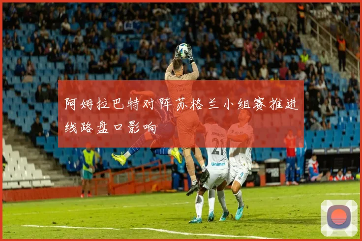阿姆拉巴特对阵苏格兰小组赛推进线路盘口影响