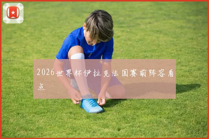 2026世界杯伊拉克法国赛前阵容看点
