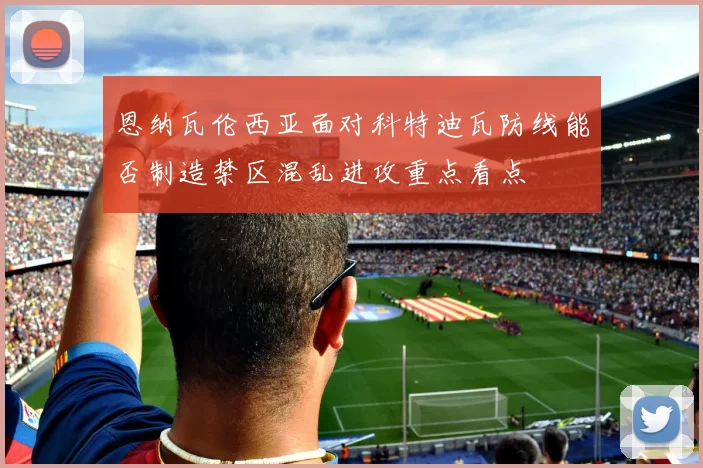 恩纳瓦伦西亚面对科特迪瓦防线能否制造禁区混乱进攻重点看点